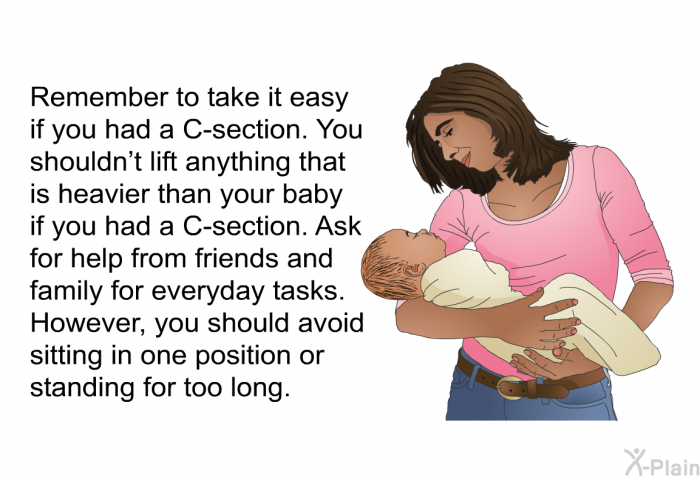 Remember to take it easy if you had a C-section. You shouldn't lift anything that is heavier than your baby if you had a C-section. Ask for help from friends and family for everyday tasks. However, you should avoid sitting in one position or standing for too long.