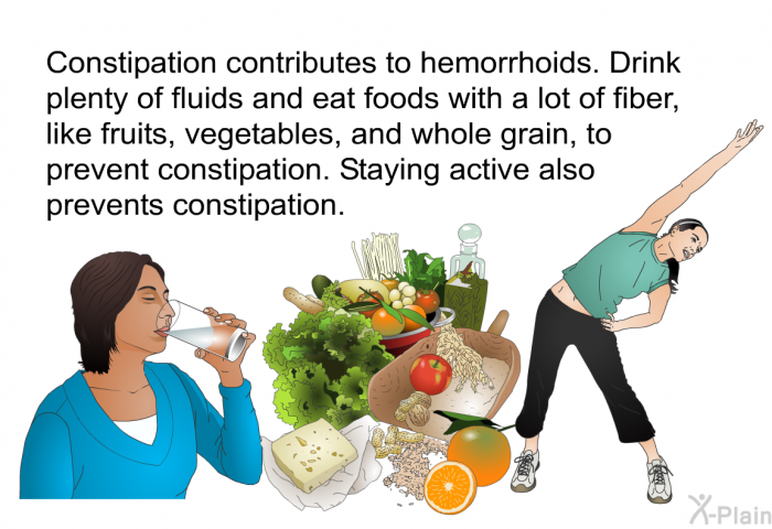 Constipation contributes to hemorrhoids. Drink plenty of fluids and eat foods with a lot of fiber, like fruits, vegetables, and whole grain, to prevent constipation. Staying active also prevents constipation.