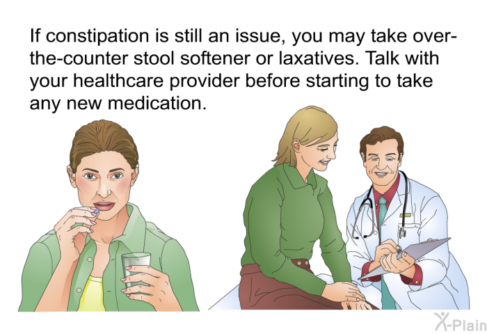 If constipation is still an issue, you may take over-the-counter stool softener or laxatives. Talk with your healthcare provider before starting to take any new medication.