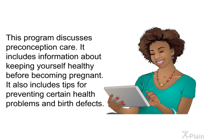This health information discusses preconception care. It includes information about keeping yourself healthy before becoming pregnant. It also includes tips for preventing certain health problems and birth defects.