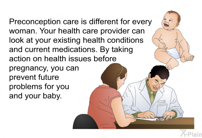 Preconception care is different for every woman. Your health care provider can look at your existing health conditions and current medications. By taking action on health issues before pregnancy, you can prevent future problems for you and your baby.