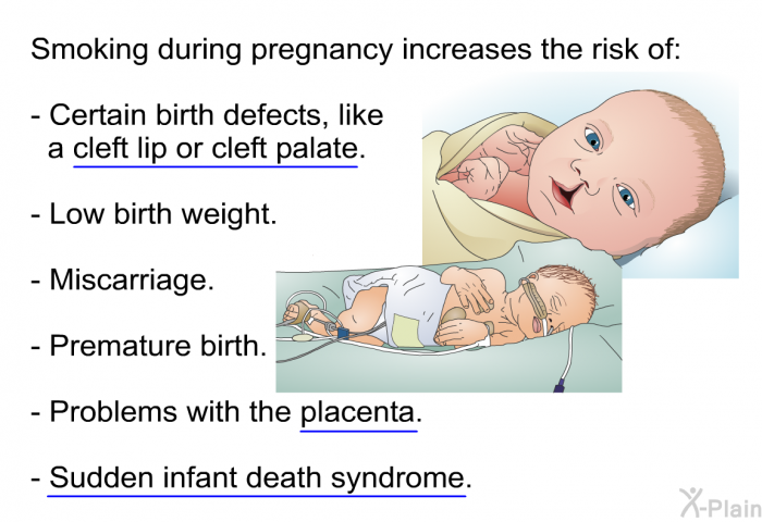 Smoking during pregnancy increases the risk of:  Certain birth defects, like a cleft lip or cleft palate. Low birth weight. Miscarriage. Premature birth. Problems with the placenta. Sudden infant death syndrome.