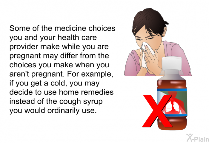 Some of the medicine choices you and your health care provider make while you are pregnant may differ from the choices you make when you aren't pregnant. For example, if you get a cold, you may decide to use home remedies instead of the cough syrup you would ordinarily use.