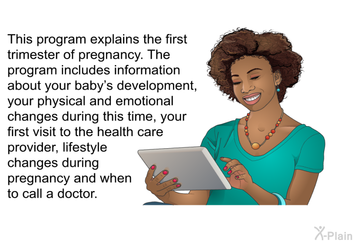 This health information explains the first trimester of pregnancy. The health information includes information about your baby's development, your physical and emotional changes during this time, your first visit to the health care provider, lifestyle changes during pregnancy and when to call a doctor.