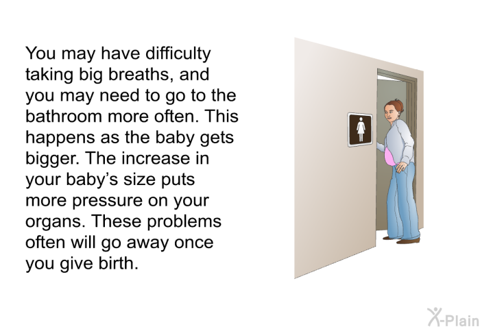 You may have difficulty taking big breaths, and you may need to go to the bathroom more often. This happens as the baby gets bigger. The increase in your baby's size puts more pressure on your organs. These problems often will go away once you give birth.