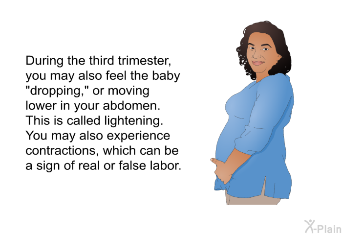 During the third trimester, you may also feel the baby "dropping," or moving lower in your abdomen. This is called lightening. You may also experience contractions, which can be a sign of real or false labor.