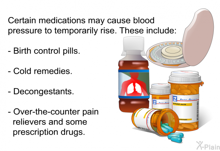Certain medications may cause blood pressure to temporarily rise. These include:  Birth control pills. Cold remedies. Decongestants. Over-the-counter pain relievers and some prescription drugs.