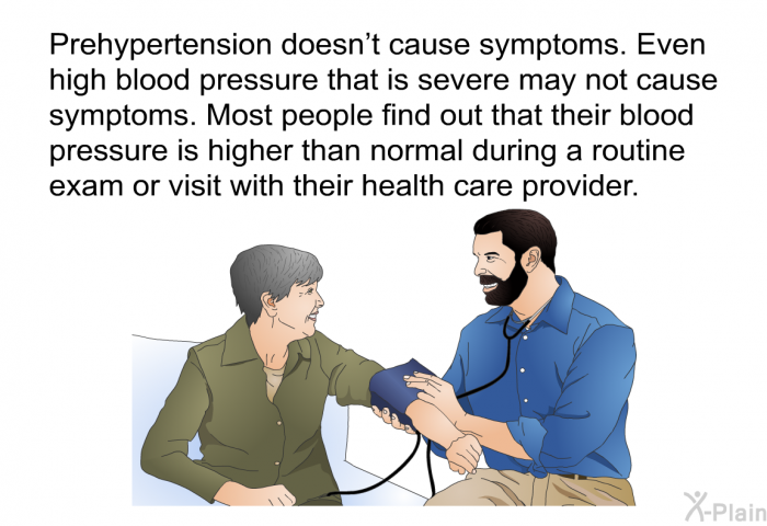 Prehypertension doesn't cause symptoms. Even high blood pressure that is severe may not cause symptoms. Most people find out that their blood pressure is higher than normal during a routine exam or visit with their health care provider.