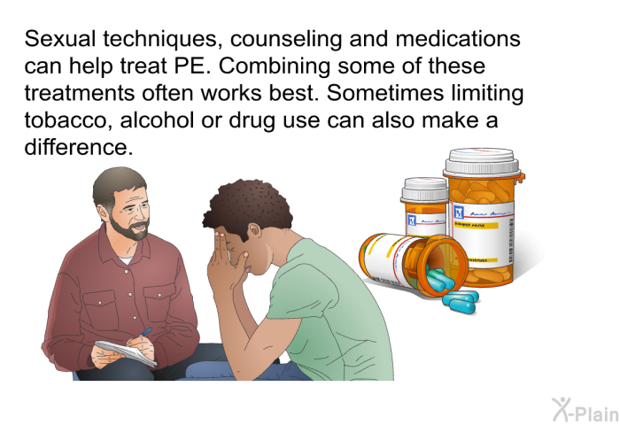 Sexual techniques, counseling and medications can help treat PE. Combining some of these treatments often works best. Sometimes limiting tobacco, alcohol or drug use can also make a difference.
