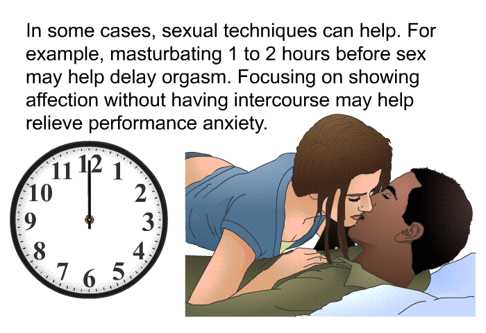 In some cases, sexual techniques can help. For example, masturbating 1 to 2 hours before sex may help delay orgasm. Focusing on showing affection without having intercourse may help relieve performance anxiety.