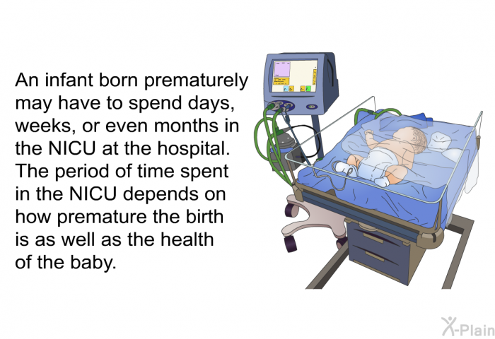 An infant born prematurely may have to spend days, weeks, or even months in the NICU at the hospital. The period of time spent in the NICU depends on how premature the birth is as well as the health of the baby.