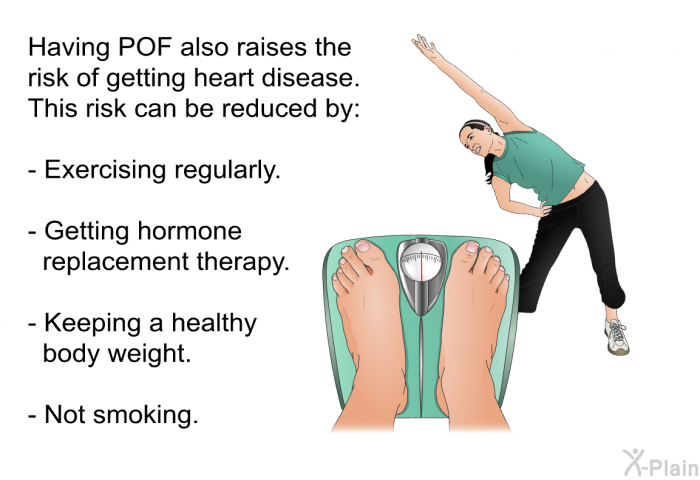 Having POF also raises the risk of getting heart disease. This risk can be reduced by:  Exercising regularly. Getting hormone replacement therapy. Keeping a healthy body weight. Not smoking.