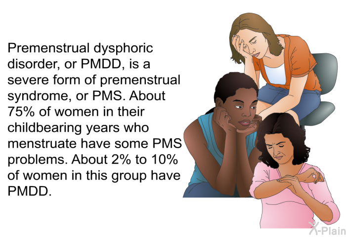 Premenstrual dysphoric disorder, or PMDD, is a severe form of premenstrual syndrome, or PMS. About 75% of women in their childbearing years who menstruate have some PMS problems. About 2% to 10% of women in this group have PMDD.