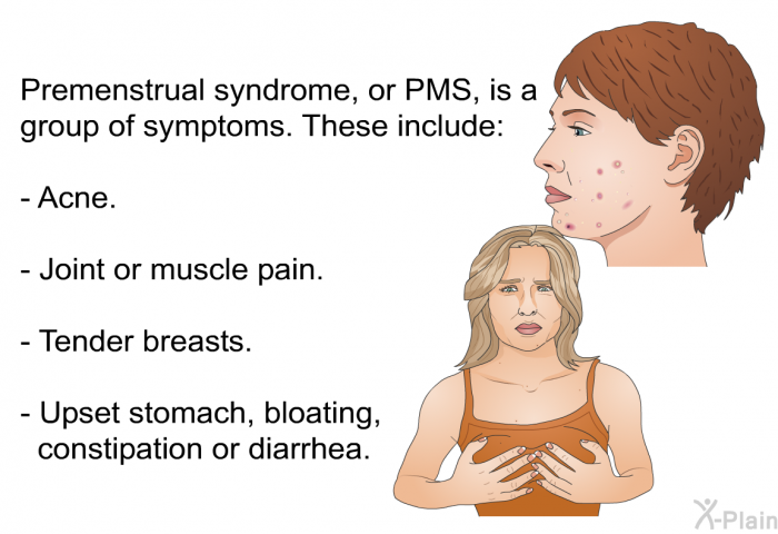 Premenstrual syndrome, or PMS, is a group of symptoms. These include:  Acne. Joint or muscle pain. Tender breasts. Upset stomach, bloating, constipation or diarrhea.