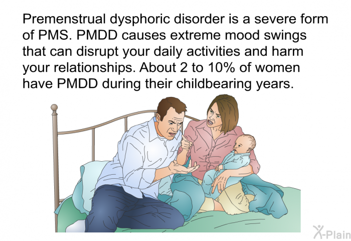 Premenstrual dysphoric disorder is a severe form of PMS. PMDD causes extreme mood swings that can disrupt your daily activities and harm your relationships. About 2 to 10% of women have PMDD during their childbearing years.