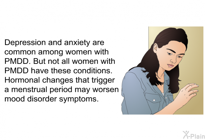 Depression and anxiety are common among women with PMDD. But not all women with PMDD have these conditions. Hormonal changes that trigger a menstrual period may worsen mood disorder symptoms.