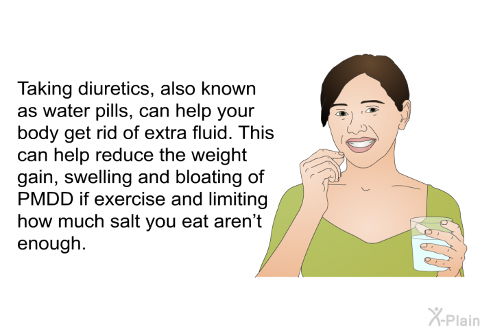 Taking diuretics, also known as water pills, can help your body get rid of extra fluid. This can help reduce the weight gain, swelling and bloating of PMDD if exercise and limiting how much salt you eat aren't enough.