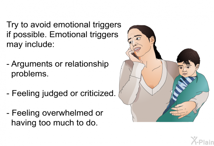 Try to avoid emotional triggers if possible. Emotional triggers may include:  Arguments or relationship problems. Feeling judged or criticized. Feeling overwhelmed or having too much to do.