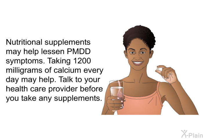 Nutritional supplements may help lessen PMDD symptoms. Taking 1200 milligrams of calcium every day may help. Talk to your health care provider before you take any supplements.