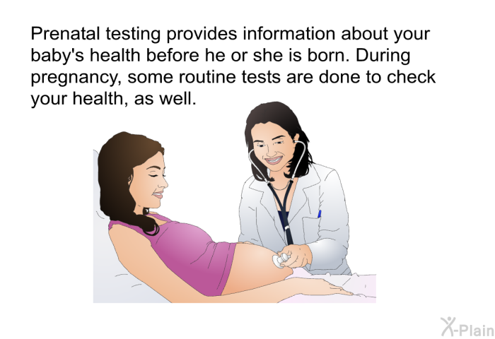 Prenatal testing provides information about your baby's health before he or she is born. During pregnancy, some routine tests are done to check your health, as well.