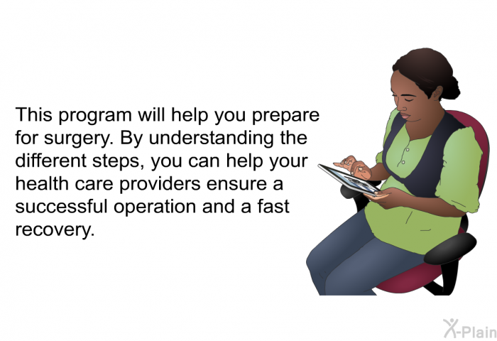 This health information will help you prepare for surgery. By understanding the different steps, you can help your health care providers ensure a successful operation and a fast recovery.