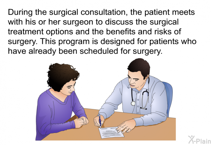 During the surgical consultation, the patient meets with his or her surgeon to discuss the surgical treatment options and the benefits and risks of surgery. This health information is designed for patients who have already been scheduled for surgery.