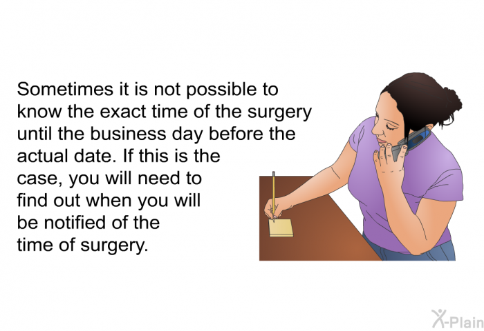 Sometimes it is not possible to know the exact time of the surgery until the business day before the actual date. If this is the case, you will need to find out when you will be notified of the time of surgery.