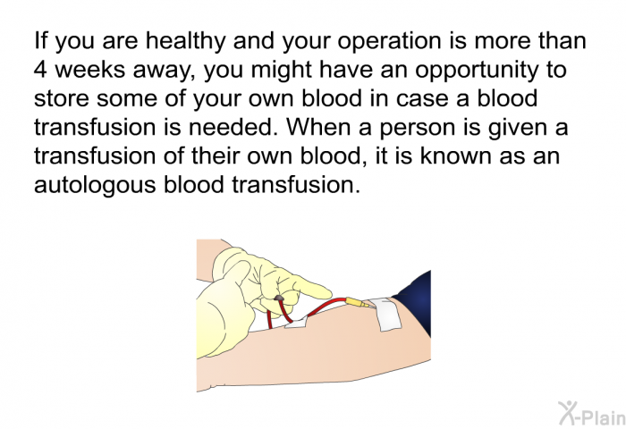 If you are healthy and your operation is more than 4 weeks away, you might have an opportunity to store some of your own blood in case a blood transfusion is needed. When a person is given a transfusion of their own blood, it is known as an autologous blood transfusion.