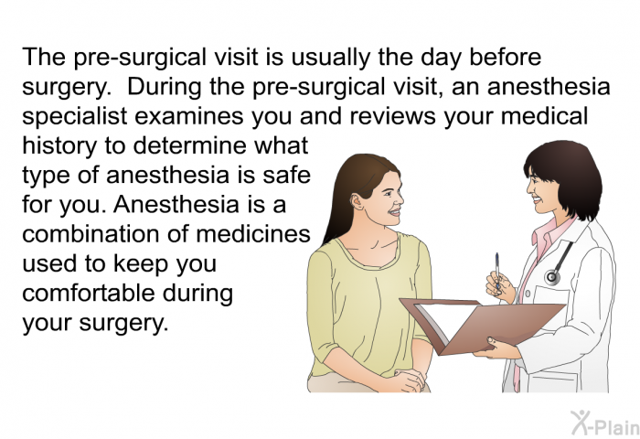 The pre-surgical visit is usually the day before surgery. During the pre-surgical visit, an anesthesia specialist examines you and reviews your medical history to determine what type of anesthesia is safe for you. Anesthesia is a combination of medicines used to keep you comfortable during your surgery.