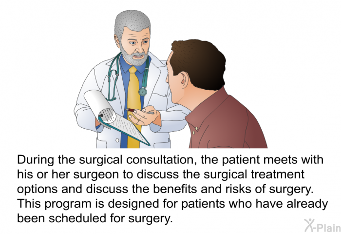 During the surgical consultation, the patient meets with his or her surgeon to discuss the surgical treatment options and discuss the benefits and risks of surgery. This program is designed for patients who have already been scheduled for surgery.