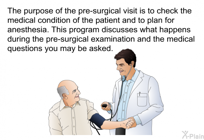 The purpose of the pre-surgical visit is to check the medical condition of the patient and to plan for anesthesia. This health information discusses what happens during the pre-surgical examination and the medical questions you may be asked.