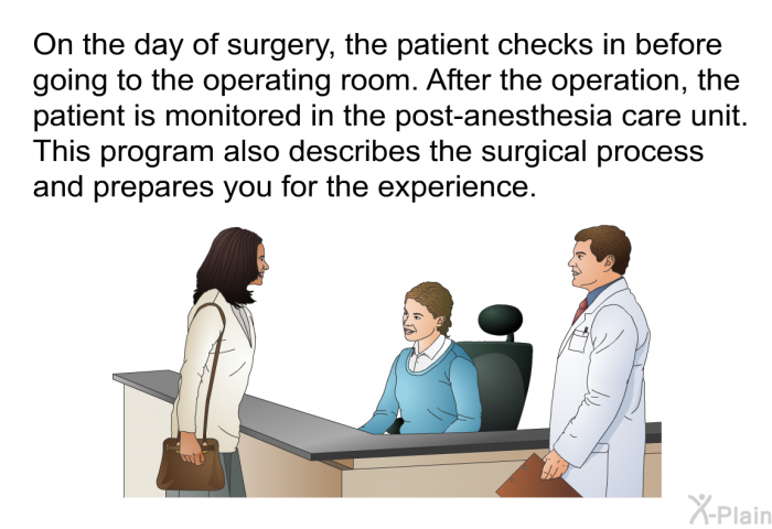 On the day of surgery, the patient checks in before going to the operating room. After the operation, the patient is monitored in the post-anesthesia care unit. This health information also describes the surgical process and prepares you for the experience.
