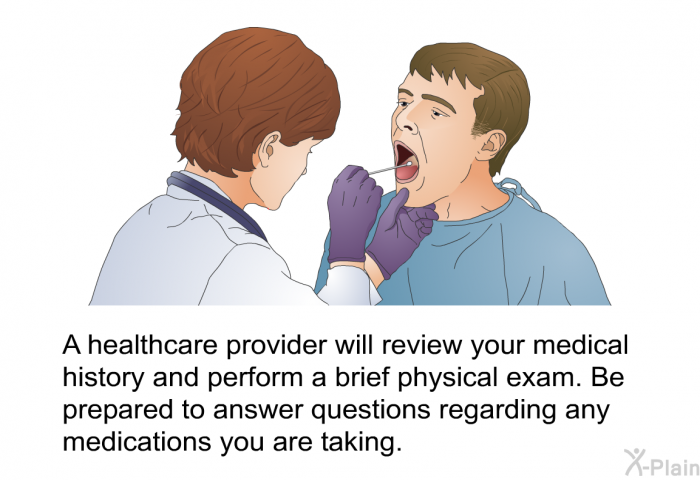 A healthcare provider will review your medical history and perform a brief physical exam. Be prepared to answer questions regarding any medications you are taking.