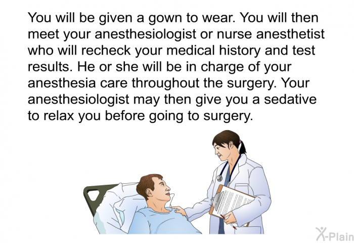 You will be given a gown to wear. You will then meet your anesthesiologist or nurse anesthetist who will recheck your medical history and test results. He or she will be in charge of your anesthesia care throughout the surgery. Your anesthesiologist may then give you a sedative to relax you before going to surgery.