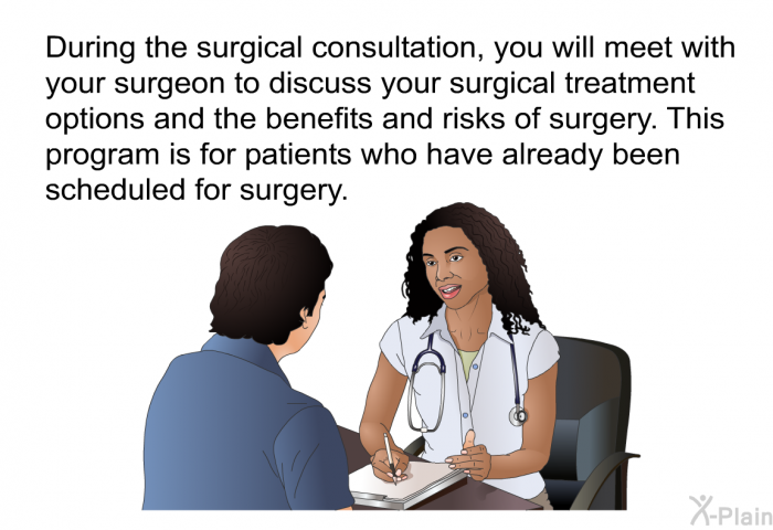 During the surgical consultation, you will meet with your surgeon to discuss your surgical treatment options and the benefits and risks of surgery. This health information is for patients who have already been scheduled for surgery.