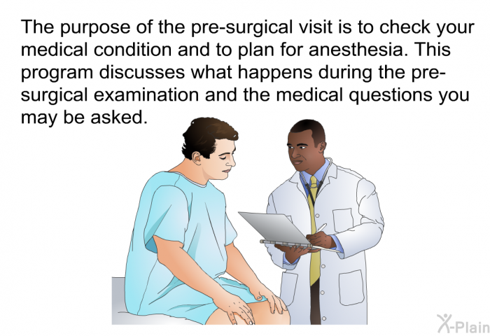 The purpose of the pre-surgical visit is to check your medical condition and to plan for anesthesia. This health information discusses what happens during the pre-surgical examination and the medical questions you may be asked.