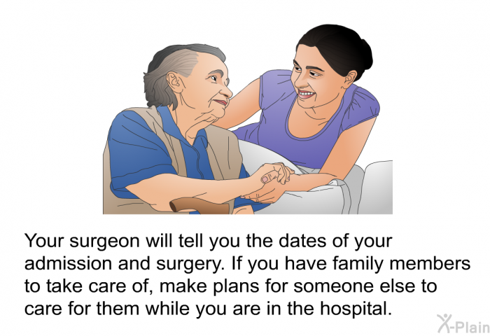 Your surgeon will tell you the dates of your admission and surgery. If you have family members to take care of, make plans for someone else to care for them while you are in the hospital.