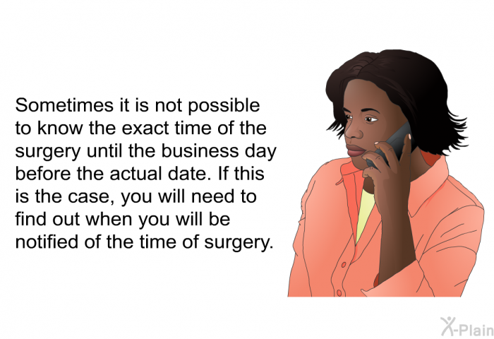 Sometimes it is not possible to know the exact time of the surgery until the business day before the actual date. If this is the case, you will need to find out when you will be notified of the time of surgery.