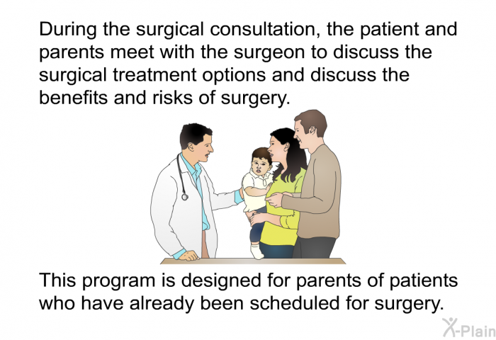 During the surgical consultation, the patient and parents meet with the surgeon to discuss the surgical treatment options and discuss the benefits and risks of surgery. This information is designed for parents of patients who have already been scheduled for surgery.