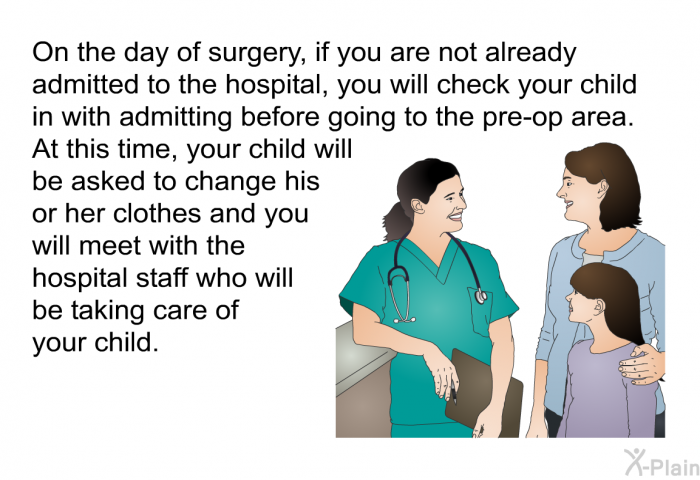 On the day of surgery, if you are not already admitted to the hospital, you will check your child in with admitting before going to the pre-op area. At this time, your child will be asked to change his or her clothes and you will meet with the hospital staff who will be taking care of your child.