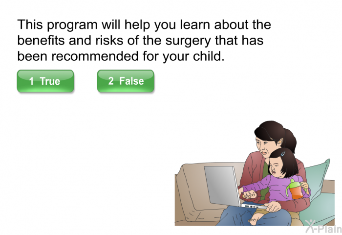 This program will help you learn about the benefits and risks of the surgery that has been recommended for your child. Press True or False.