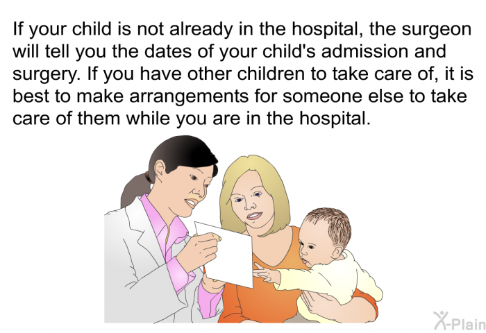 If your child is not already in the hospital, the surgeon will tell you the dates of your child's admission and surgery. If you have other children to take care of, it is best to make arrangements for someone else to take care of them while you are in the hospital.