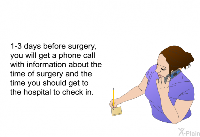 1-3 days before surgery, you will get a phone call with information about the time of surgery and the time you should get to the hospital to check in.