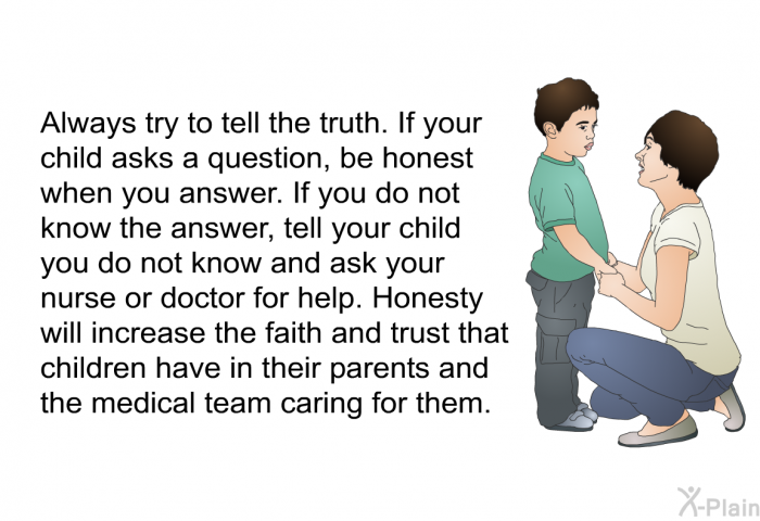 Always try to tell the truth. If your child asks a question, be honest when you answer. If you do not know the answer, tell your child you do not know and ask your nurse or doctor for help. Honesty will increase the faith and trust that children have in their parents and the medical team caring for them.