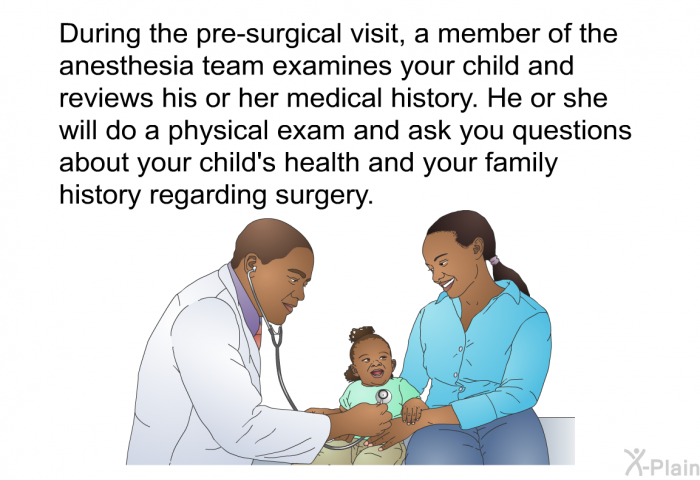 During the pre-surgical visit, a member of the anesthesia team examines your child and reviews his or her medical history. He or she will do a physical exam and ask you questions about your child's health and your family history regarding surgery.
