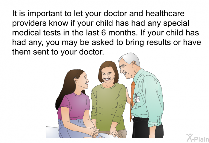 It is important to let your doctor and healthcare providers know if your child has had any special medical tests in the last 6 months. If your child has had any, you may be asked to bring results or have them sent to your doctor.