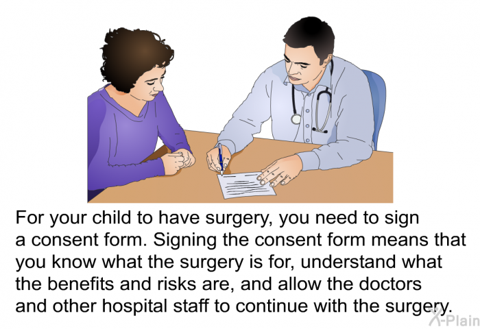 For your child to have surgery, you need to sign a consent form. Signing the consent form means that you know what the surgery is for, understand what the benefits and risks are, and allow the doctors and other hospital staff to continue with the surgery.