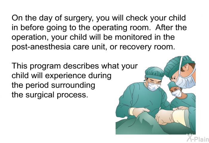 On the day of surgery, you will check your child in before going to the operating room. After the operation, your child will be monitored in the post-anesthesia care unit, or recovery room. This health information describes what your child will experience during the period surrounding the surgical process.
