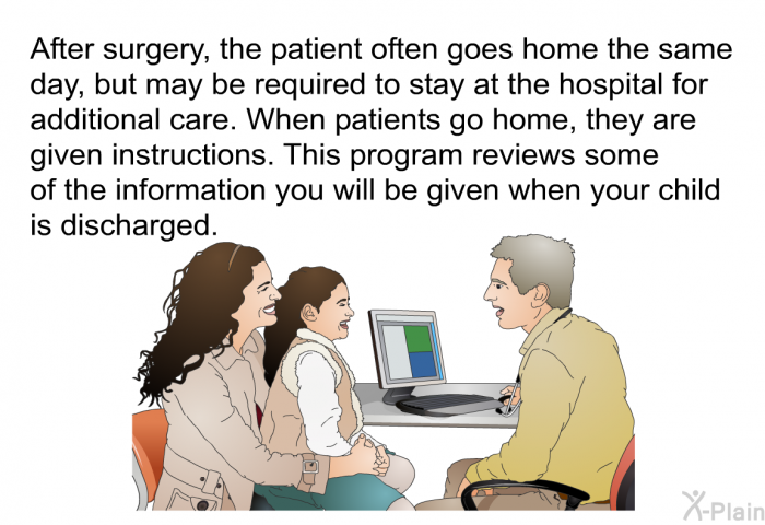 After surgery, the patient often goes home the same day, but may be required to stay at the hospital for additional care. When patients go home, they are given instructions. This health information reviews some of the information you will be given when your child is discharged.
