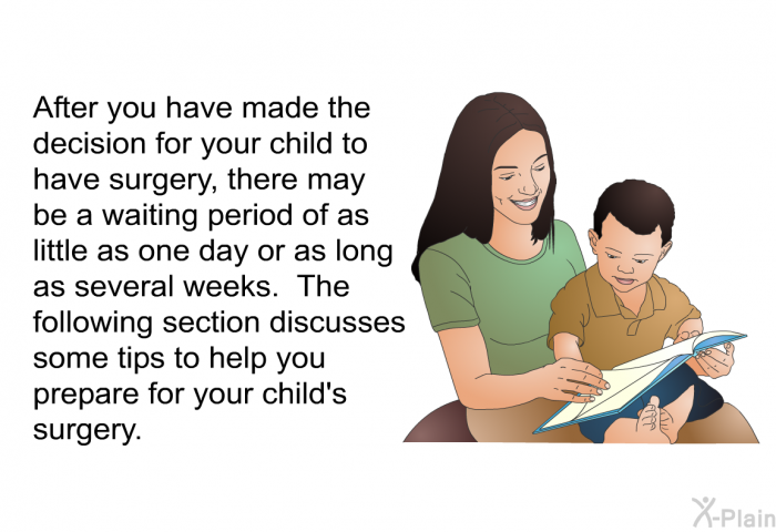 After you have made the decision for your child to have surgery, there may be a waiting period of as little as one day or as long as several weeks. The following section discusses some tips to help you prepare for your child's surgery.